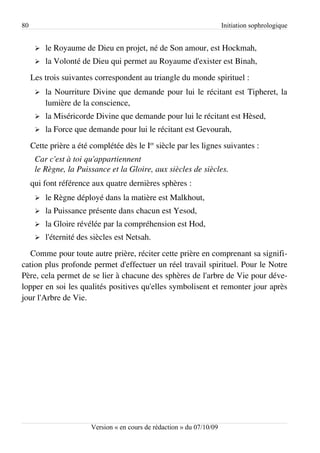 80                                                                      Initiation sophrologique


      ➢   le Royaume de Dieu en projet, né de Son amour, est Hockmah,
      ➢   la Volonté de Dieu qui permet au Royaume d'exister est Binah,
     Les trois suivantes correspondent au triangle du monde spirituel :
      ➢   la Nourriture Divine que demande pour lui le récitant est Tipheret, la
          lumière de la conscience,
      ➢   la Miséricorde Divine que demande pour lui le récitant est Hèsed,
      ➢   la Force que demande pour lui le récitant est Gevourah,
     Cette prière a été complétée dès le Ier siècle par les lignes suivantes :
      Car c'est à toi qu'appartiennent
      le Règne, la Puissance et la Gloire, aux siècles de siècles.
     qui font référence aux quatre dernières sphères :
      ➢   le Règne déployé dans la matière est Malkhout,
      ➢   la Puissance présente dans chacun est Yesod,
      ➢   la Gloire révélée par la compréhension est Hod,
      ➢   l'éternité des siècles est Netsah.
   Comme pour toute autre prière, réciter cette prière en comprenant sa signifi­
cation plus profonde permet d'effectuer un réel travail spirituel. Pour le Notre
Père, cela permet de se lier à chacune des sphères de l'arbre de Vie pour déve­
lopper en soi les qualités positives qu'elles symbolisent et remonter jour après
jour l'Arbre de Vie.




                        Version « en cours de rédaction » du 07/10/09
 