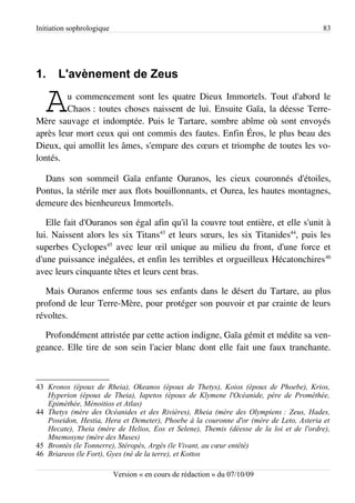 Initiation sophrologique                                                                83




1.     L'avènement de Zeus

   A    u commencement sont les quatre Dieux Immortels. Tout d'abord le
        Chaos : toutes choses naissent de lui. Ensuite Gaïa, la déesse Terre-
Mère sauvage et indomptée. Puis le Tartare, sombre abîme où sont envoyés
après leur mort ceux qui ont commis des fautes. Enfin Éros, le plus beau des
Dieux, qui amollit les âmes, s'empare des cœurs et triomphe de toutes les vo­
lontés.

  Dans son sommeil Gaïa enfante Ouranos, les cieux couronnés d'étoiles,
Pontus, la stérile mer aux flots bouillonnants, et Ourea, les hautes montagnes,
demeure des bienheureux Immortels.

   Elle fait d'Ouranos son égal afin qu'il la couvre tout entière, et elle s'unit à
lui. Naissent alors les six Titans43 et leurs sœurs, les six Titanides44, puis les
superbes Cyclopes45 avec leur œil unique au milieu du front, d'une force et
d'une puissance inégalées, et enfin les terribles et orgueilleux Hécatonchires 46
avec leurs cinquante têtes et leurs cent bras.

   Mais Ouranos enferme tous ses enfants dans le désert du Tartare, au plus
profond de leur Terre-Mère, pour protéger son pouvoir et par crainte de leurs
révoltes.

  Profondément attristée par cette action indigne, Gaïa gémit et médite sa ven­
geance. Elle tire de son sein l'acier blanc dont elle fait une faux tranchante.



43 Kronos (époux de Rheia), Okeanos (époux de Thetys), Koios (époux de Phoebe), Krios,
   Hyperion (époux de Theia), Iapetos (époux de Klymene l'Océanide, père de Prométhée,
   Epiméthée, Ménoitios et Atlas)
44 Thetys (mère des Océanides et des Rivières), Rheia (mère des Olympiens : Zeus, Hades,
   Poseidon, Hestia, Hera et Demeter), Phoebe à la couronne d'or (mère de Leto, Asteria et
   Hecate), Theia (mère de Helios, Eos et Selene), Themis (déesse de la loi et de l'ordre),
   Mnemosyne (mère des Muses)
45 Brontès (le Tonnerre), Stéropès, Argès (le Vivant, au cœur entêté)
46 Briareos (le Fort), Gyes (né de la terre), et Kottos

                           Version « en cours de rédaction » du 07/10/09
 