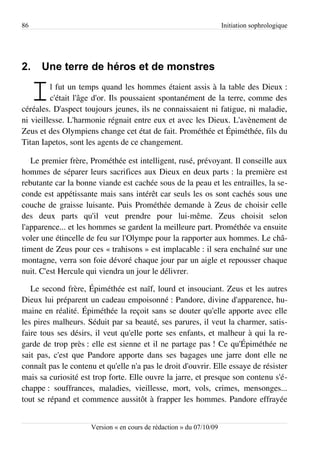 86                                                                   Initiation sophrologique




2.    Une terre de héros et de monstres

     I   l fut un temps quand les hommes étaient assis à la table des Dieux :
         c'était l'âge d'or. Ils poussaient spontanément de la terre, comme des
céréales. D'aspect toujours jeunes, ils ne connaissaient ni fatigue, ni maladie,
ni vieillesse. L'harmonie régnait entre eux et avec les Dieux. L'avènement de
Zeus et des Olympiens change cet état de fait. Prométhée et Épiméthée, fils du
Titan Iapetos, sont les agents de ce changement.

   Le premier frère, Prométhée est intelligent, rusé, prévoyant. Il conseille aux
hommes de séparer leurs sacrifices aux Dieux en deux parts : la première est
rebutante car la bonne viande est cachée sous de la peau et les entrailles, la se­
conde est appétissante mais sans intérêt car seuls les os sont cachés sous une
couche de graisse luisante. Puis Prométhée demande à Zeus de choisir celle
des deux parts qu'il veut prendre pour lui-même. Zeus choisit selon
l'apparence... et les hommes se gardent la meilleure part. Prométhée va ensuite
voler une étincelle de feu sur l'Olympe pour la rapporter aux hommes. Le châ­
timent de Zeus pour ces « trahisons » est implacable : il sera enchaîné sur une
montagne, verra son foie dévoré chaque jour par un aigle et repousser chaque
nuit. C'est Hercule qui viendra un jour le délivrer.

   Le second frère, Épiméthée est naïf, lourd et insouciant. Zeus et les autres
Dieux lui préparent un cadeau empoisonné : Pandore, divine d'apparence, hu­
maine en réalité. Épiméthée la reçoit sans se douter qu'elle apporte avec elle
les pires malheurs. Séduit par sa beauté, ses parures, il veut la charmer, satis­
faire tous ses désirs, il veut qu'elle porte ses enfants, et malheur à qui la re­
garde de trop près : elle est sienne et il ne partage pas ! Ce qu'Épiméthée ne
sait pas, c'est que Pandore apporte dans ses bagages une jarre dont elle ne
connaît pas le contenu et qu'elle n'a pas le droit d'ouvrir. Elle essaye de résister
mais sa curiosité est trop forte. Elle ouvre la jarre, et presque son contenu s'é­
chappe : souffrances, maladies, vieillesse, mort, vols, crimes, mensonges...
tout se répand et commence aussitôt à frapper les hommes. Pandore effrayée


                     Version « en cours de rédaction » du 07/10/09
 