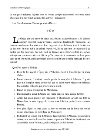 Initiation sophrologique                                                         87


de son geste referme la jarre sans se rendre compte qu'au fond reste une petite
chose qui n'a pas bondi comme les autres : l'espérance.

   Les êtres humains s'émancipent des Dieux...


                                             o-O-o


   L     a Grèce est une terre de héros aux destins extraordinaires : ils doivent
         assumer, souvent jusqu'à l'excès, toutes les facettes de l'humanité. Les
hommes ordinaires les vénèrent, les craignent et les haïssent tout à la fois car
de l'exploit le plus noble au crime le plus vil, ils ne peuvent se soustraire à ce
destin qui les poursuit. En fait, c'est au travers des épreuves dont ils sortent
vainqueurs, au travers des sacrifices qu'ils consentent, au travers de leur gran­
deur et de leur folie, qu'ils prennent possession de leur double héritage divin et
animal.

   Que l'on pense à Thésée :
    ➢   Il est le fils caché d'Égée, roi d'Athènes, élevé à Trézène par sa mère
        Æthra.
    ➢   Jeune homme, il revient dans le palais de son père à Athènes. Il y dé­
        joue un complot mené contre lui par sa belle-mère Médée en exhibant
        les sandales et l'épée qui prouvent qui il est.
    ➢   Il part en Crète triompher du Minotaure.
    ➢   Il conquiert le cœur d'Ariane qui l'aide dans sa lutte contre la bête.
    ➢   Après lui avoir promis de l'épouser, il abandonne Ariane sur l'île de
        Naxos lors de son voyage de retour vers Athènes, puis épouse sa sœur
        Phèdre.
    ➢   Son père Égée se jette dans la mer en voyant sur la flotte les voiles
        noires annonçant sa mort face au Minotaure.
    ➢   Il devient un grand roi d'Athènes, fédérant tout l'Attique, instaurant la
        démocratie en abolissant les douze royaumes Athéniens, instituant une
        Assemblée et un Tribunal, puis abdiquant de lui-même.

                           Version « en cours de rédaction » du 07/10/09
 