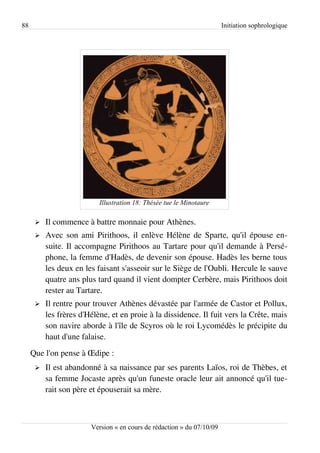 88                                                                      Initiation sophrologique




                           Illustration 18: Thésée tue le Minotaure

      ➢   Il commence à battre monnaie pour Athènes.
      ➢   Avec son ami Pirithoos, il enlève Hélène de Sparte, qu'il épouse en­
          suite. Il accompagne Pirithoos au Tartare pour qu'il demande à Persé­
          phone, la femme d'Hadès, de devenir son épouse. Hadès les berne tous
          les deux en les faisant s'asseoir sur le Siège de l'Oubli. Hercule le sauve
          quatre ans plus tard quand il vient dompter Cerbère, mais Pirithoos doit
          rester au Tartare.
      ➢   Il rentre pour trouver Athènes dévastée par l'armée de Castor et Pollux,
          les frères d'Hélène, et en proie à la dissidence. Il fuit vers la Crête, mais
          son navire aborde à l'île de Scyros où le roi Lycomédès le précipite du
          haut d'une falaise.
     Que l'on pense à Œdipe :
      ➢   Il est abandonné à sa naissance par ses parents Laïos, roi de Thèbes, et
          sa femme Jocaste après qu'un funeste oracle leur ait annoncé qu'il tue­
          rait son père et épouserait sa mère.



                        Version « en cours de rédaction » du 07/10/09
 