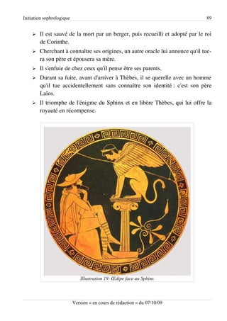 Initiation sophrologique                                                       89


    ➢   Il est sauvé de la mort par un berger, puis recueilli et adopté par le roi
        de Corinthe.
    ➢   Cherchant à connaître ses origines, un autre oracle lui annonce qu'il tue­
        ra son père et épousera sa mère.
    ➢   Il s'enfuie de chez ceux qu'il pense être ses parents.
    ➢   Durant sa fuite, avant d'arriver à Thèbes, il se querelle avec un homme
        qu'il tue accidentellement sans connaître son identité : c'est son père
        Laïos.
    ➢   Il triomphe de l'énigme du Sphinx et en libère Thèbes, qui lui offre la
        royauté en récompense.




                              Illustration 19: Œdipe face au Sphinx



                           Version « en cours de rédaction » du 07/10/09
 