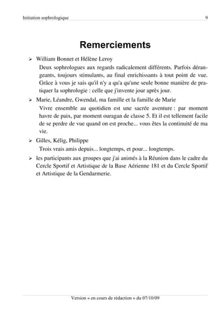 Initiation sophrologique                                                       9




                               Remerciements
   ➢   William Bonnet et Hélène Leroy
        Deux sophrologues aux regards radicalement différents. Parfois déran­
        geants, toujours stimulants, au final enrichissants à tout point de vue.
        Grâce à vous je sais qu'il n'y a qu'a qu'une seule bonne manière de pra­
        tiquer la sophrologie : celle que j'invente jour après jour.
   ➢   Marie, Léandre, Gwendal, ma famille et la famille de Marie
        Vivre ensemble au quotidien est une sacrée aventure : par moment
        havre de paix, par moment ouragan de classe 5. Et il est tellement facile
        de se perdre de vue quand on est proche... vous êtes la continuité de ma
        vie.
   ➢   Gilles, Kélig, Philippe
        Trois vrais amis depuis... longtemps, et pour... longtemps.
   ➢   les participants aux groupes que j'ai animés à la Réunion dans le cadre du
       Cercle Sportif et Artistique de la Base Aérienne 181 et du Cercle Sportif
       et Artistique de la Gendarmerie.




                           Version « en cours de rédaction » du 07/10/09
 
