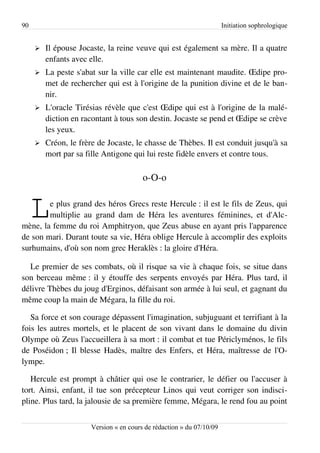 90                                                                    Initiation sophrologique


     ➢   Il épouse Jocaste, la reine veuve qui est également sa mère. Il a quatre
         enfants avec elle.
     ➢   La peste s'abat sur la ville car elle est maintenant maudite. Œdipe pro­
         met de rechercher qui est à l'origine de la punition divine et de le ban­
         nir.
     ➢   L'oracle Tirésias révèle que c'est Œdipe qui est à l'origine de la malé­
         diction en racontant à tous son destin. Jocaste se pend et Œdipe se crève
         les yeux.
     ➢   Créon, le frère de Jocaste, le chasse de Thèbes. Il est conduit jusqu'à sa
         mort par sa fille Antigone qui lui reste fidèle envers et contre tous.

                                        o-O-o


     L  e plus grand des héros Grecs reste Hercule : il est le fils de Zeus, qui
        multiplie au grand dam de Héra les aventures féminines, et d'Alc­
mène, la femme du roi Amphitryon, que Zeus abuse en ayant pris l'apparence
de son mari. Durant toute sa vie, Héra oblige Hercule à accomplir des exploits
surhumains, d'où son nom grec Heraklès : la gloire d'Héra.

  Le premier de ses combats, où il risque sa vie à chaque fois, se situe dans
son berceau même : il y étouffe des serpents envoyés par Héra. Plus tard, il
délivre Thèbes du joug d'Erginos, défaisant son armée à lui seul, et gagnant du
même coup la main de Mégara, la fille du roi.

   Sa force et son courage dépassent l'imagination, subjuguant et terrifiant à la
fois les autres mortels, et le placent de son vivant dans le domaine du divin
Olympe où Zeus l'accueillera à sa mort : il combat et tue Périclyménos, le fils
de Poséidon ; Il blesse Hadès, maître des Enfers, et Héra, maîtresse de l'O­
lympe.

   Hercule est prompt à châtier qui ose le contrarier, le défier ou l'accuser à
tort. Ainsi, enfant, il tue son précepteur Linos qui veut corriger son indisci­
pline. Plus tard, la jalousie de sa première femme, Mégara, le rend fou au point


                      Version « en cours de rédaction » du 07/10/09
 