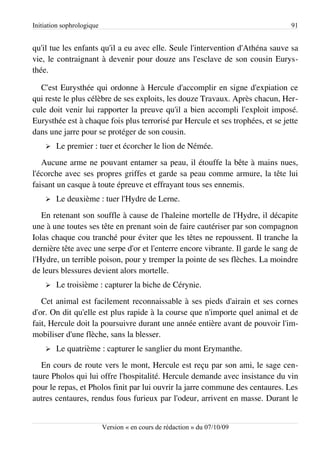 Initiation sophrologique                                                        91


qu'il tue les enfants qu'il a eu avec elle. Seule l'intervention d'Athéna sauve sa
vie, le contraignant à devenir pour douze ans l'esclave de son cousin Eurys­
thée.

  C'est Eurysthée qui ordonne à Hercule d'accomplir en signe d'expiation ce
qui reste le plus célèbre de ses exploits, les douze Travaux. Après chacun, Her­
cule doit venir lui rapporter la preuve qu'il a bien accompli l'exploit imposé.
Eurysthée est à chaque fois plus terrorisé par Hercule et ses trophées, et se jette
dans une jarre pour se protéger de son cousin.
    ➢   Le premier : tuer et écorcher le lion de Némée.
   Aucune arme ne pouvant entamer sa peau, il étouffe la bête à mains nues,
l'écorche avec ses propres griffes et garde sa peau comme armure, la tête lui
faisant un casque à toute épreuve et effrayant tous ses ennemis.
    ➢   Le deuxième : tuer l'Hydre de Lerne.
   En retenant son souffle à cause de l'haleine mortelle de l'Hydre, il décapite
une à une toutes ses tête en prenant soin de faire cautériser par son compagnon
Iolas chaque cou tranché pour éviter que les têtes ne repoussent. Il tranche la
dernière tête avec une serpe d'or et l'enterre encore vibrante. Il garde le sang de
l'Hydre, un terrible poison, pour y tremper la pointe de ses flèches. La moindre
de leurs blessures devient alors mortelle.
    ➢   Le troisième : capturer la biche de Cérynie.
   Cet animal est facilement reconnaissable à ses pieds d'airain et ses cornes
d'or. On dit qu'elle est plus rapide à la course que n'importe quel animal et de
fait, Hercule doit la poursuivre durant une année entière avant de pouvoir l'im­
mobiliser d'une flèche, sans la blesser.
    ➢   Le quatrième : capturer le sanglier du mont Erymanthe.
   En cours de route vers le mont, Hercule est reçu par son ami, le sage cen­
taure Pholos qui lui offre l'hospitalité. Hercule demande avec insistance du vin
pour le repas, et Pholos finit par lui ouvrir la jarre commune des centaures. Les
autres centaures, rendus fous furieux par l'odeur, arrivent en masse. Durant le


                           Version « en cours de rédaction » du 07/10/09
 