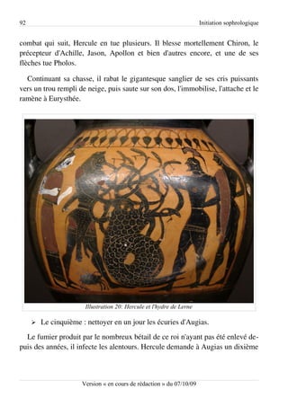 92                                                                    Initiation sophrologique


combat qui suit, Hercule en tue plusieurs. Il blesse mortellement Chiron, le
précepteur d'Achille, Jason, Apollon et bien d'autres encore, et une de ses
flèches tue Pholos.

  Continuant sa chasse, il rabat le gigantesque sanglier de ses cris puissants
vers un trou rempli de neige, puis saute sur son dos, l'immobilise, l'attache et le
ramène à Eurysthée.




                       Illustration 20: Hercule et l'hydre de Lerne

     ➢   Le cinquième : nettoyer en un jour les écuries d'Augias.
  Le fumier produit par le nombreux bétail de ce roi n'ayant pas été enlevé de­
puis des années, il infecte les alentours. Hercule demande à Augias un dixième



                      Version « en cours de rédaction » du 07/10/09
 