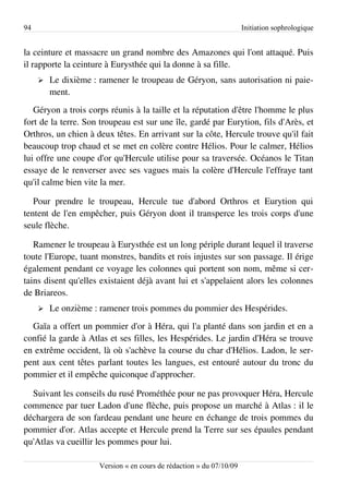 94                                                                    Initiation sophrologique


la ceinture et massacre un grand nombre des Amazones qui l'ont attaqué. Puis
il rapporte la ceinture à Eurysthée qui la donne à sa fille.
     ➢   Le dixième : ramener le troupeau de Géryon, sans autorisation ni paie­
         ment.
   Géryon a trois corps réunis à la taille et la réputation d'être l'homme le plus
fort de la terre. Son troupeau est sur une île, gardé par Eurytion, fils d'Arès, et
Orthros, un chien à deux têtes. En arrivant sur la côte, Hercule trouve qu'il fait
beaucoup trop chaud et se met en colère contre Hélios. Pour le calmer, Hélios
lui offre une coupe d'or qu'Hercule utilise pour sa traversée. Océanos le Titan
essaye de le renverser avec ses vagues mais la colère d'Hercule l'effraye tant
qu'il calme bien vite la mer.

   Pour prendre le troupeau, Hercule tue d'abord Orthros et Eurytion qui
tentent de l'en empêcher, puis Géryon dont il transperce les trois corps d'une
seule flèche.

   Ramener le troupeau à Eurysthée est un long périple durant lequel il traverse
toute l'Europe, tuant monstres, bandits et rois injustes sur son passage. Il érige
également pendant ce voyage les colonnes qui portent son nom, même si cer­
tains disent qu'elles existaient déjà avant lui et s'appelaient alors les colonnes
de Briareos.
     ➢   Le onzième : ramener trois pommes du pommier des Hespérides.
  Gaïa a offert un pommier d'or à Héra, qui l'a planté dans son jardin et en a
confié la garde à Atlas et ses filles, les Hespérides. Le jardin d'Héra se trouve
en extrême occident, là où s'achève la course du char d'Hélios. Ladon, le ser­
pent aux cent têtes parlant toutes les langues, est entouré autour du tronc du
pommier et il empêche quiconque d'approcher.

  Suivant les conseils du rusé Prométhée pour ne pas provoquer Héra, Hercule
commence par tuer Ladon d'une flèche, puis propose un marché à Atlas : il le
déchargera de son fardeau pendant une heure en échange de trois pommes du
pommier d'or. Atlas accepte et Hercule prend la Terre sur ses épaules pendant
qu'Atlas va cueillir les pommes pour lui.

                      Version « en cours de rédaction » du 07/10/09
 