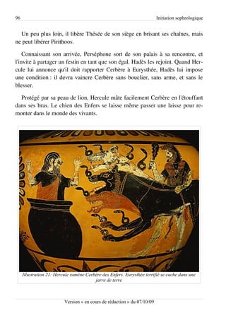 96                                                                        Initiation sophrologique


  Un peu plus loin, il libère Thésée de son siège en brisant ses chaînes, mais
ne peut libérer Pirithoos.

    Connaissant son arrivée, Perséphone sort de son palais à sa rencontre, et
l'invite à partager un festin en tant que son égal. Hadès les rejoint. Quand Her­
cule lui annonce qu'il doit rapporter Cerbère à Eurysthée, Hadès lui impose
une condition : il devra vaincre Cerbère sans bouclier, sans arme, et sans le
blesser.

  Protégé par sa peau de lion, Hercule mâte facilement Cerbère en l'étouffant
dans ses bras. Le chien des Enfers se laisse même passer une laisse pour re­
monter dans le monde des vivants.




     Illustration 21: Hercule ramène Cerbère des Enfers. Eurysthée terrifié se cache dans une
                                         jarre de terre



                          Version « en cours de rédaction » du 07/10/09
 