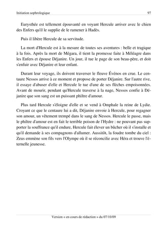 Initiation sophrologique                                                         97


  Eurysthée est tellement épouvanté en voyant Hercule arriver avec le chien
des Enfers qu'il le supplie de le ramener à Hadès.

   Puis il libère Hercule de sa servitude.

   La mort d'Hercule est à la mesure de toutes ses aventures : belle et tragique
à la fois. Après la mort de Mégara, il tient la promesse faite à Méléagre dans
les Enfers et épouse Déjanire. Un jour, il tue le page de son beau-père, et doit
s'enfuir avec Déjanire et leur enfant.

   Durant leur voyage, ils doivent traverser le fleuve Événos en crue. Le cen­
taure Nessos arrive à ce moment et propose de porter Déjanire. Sur l'autre rive,
il essaye d'abuser d'elle et Hercule le tue d'une de ses flèches empoisonnées.
Avant de mourir, pendant qu'Hercule traverse à la nage, Nessos confie à Dé­
janire que son sang est un puissant philtre d'amour.

   Plus tard Hercule s'éloigne d'elle et se vend à Omphale la reine de Lydie.
Croyant ce que le centaure lui a dit, Déjanire envoie à Hercule, pour regagner
son amour, un vêtement trempé dans le sang de Nessos. Hercule le passe, mais
le philtre d'amour est en fait le terrible poison de l'Hydre : ne pouvant pas sup­
porter la souffrance qu'il endure, Hercule fait élever un bûcher où il s'installe et
qu'il demande à ses compagnons d'allumer. Aussitôt, la foudre tombe du ciel :
Zeus emmène son fils vers l'Olympe où il se réconcilie avec Héra et trouve l'é­
ternelle jeunesse.




                           Version « en cours de rédaction » du 07/10/09
 