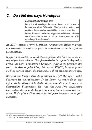 98                                                                      Initiation sophrologique



C. Du côté des pays Nordiques
                       L'essentiel en quelques mots
                       Dans l'esprit nordique, la valeur d'une vie se mesure à
                       la bravoure dans l'adversité. Chacun est soumis à son
                       destin et doit marcher sans faillir vers sa propre fin.
                       Dieux, humains, animaux, végétaux, minéraux : chacun
                       est vivant, chacun est mortel et chacun joue son rôle
                       dans l'équilibre du monde.

Au XIIIème siècle, Snorri Sturluson compose son Edda en prose,  
une des sources majeures pour la connaissance de la mytholo­
gie nordique.

Gylfi, roi de Suède, se rend chez le peuple des Ases car il est in­
trigué par leur science. Une fois arrivé à leur palais, Asgard, il  
prend   un   nom   d'emprunt :   Gangleri.   Admis   en   présence   des  
trois rois Ases appelés Har, Jafnhar et Thidi48, le roi apprend  
qu'il ne sortira vivant du palais que s'il est plus savant qu'eux.

S'ensuit une longue série de questions où Gylfi/Gangleri met à  
l'épreuve  les connaissances  de  ses  hôtes.  Au  cours  de ce dia­
logue, ils lui dévoilent le destin du monde, de sa création à sa  
destruction.   Finalement,   les   trois   rois   Ases   font   disparaître  
leur palais des yeux de Gylfi sans que celui­ci comprenne com­
ment. Il n'a plus qu'à rentrer chez lui pour transmettre ce qu'il  
a appris.




48 Ces trois noms signifient respectivement « le Très-Haut », « l'Egal du Très-Haut » et « le
   Tiers ». Ce sont trois des mille noms d'Odin.

                        Version « en cours de rédaction » du 07/10/09
 