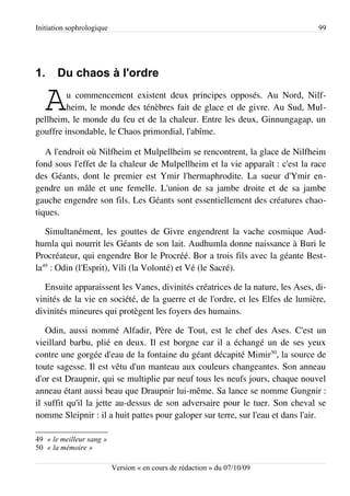 Initiation sophrologique                                                        99




1.     Du chaos à l'ordre

   A     u commencement existent deux principes opposés. Au Nord, Nilf­
         heim, le monde des ténèbres fait de glace et de givre. Au Sud, Mul­
pellheim, le monde du feu et de la chaleur. Entre les deux, Ginnungagap, un
gouffre insondable, le Chaos primordial, l'abîme.

   A l'endroit où Nilfheim et Mulpellheim se rencontrent, la glace de Nilfheim
fond sous l'effet de la chaleur de Mulpellheim et la vie apparaît : c'est la race
des Géants, dont le premier est Ymir l'hermaphrodite. La sueur d'Ymir en­
gendre un mâle et une femelle. L'union de sa jambe droite et de sa jambe
gauche engendre son fils. Les Géants sont essentiellement des créatures chao­
tiques.

   Simultanément, les gouttes de Givre engendrent la vache cosmique Aud­
humla qui nourrit les Géants de son lait. Audhumla donne naissance à Buri le
Procréateur, qui engendre Bor le Procréé. Bor a trois fils avec la géante Best­
la49 : Odin (l'Esprit), Vili (la Volonté) et Vé (le Sacré).

   Ensuite apparaissent les Vanes, divinités créatrices de la nature, les Ases, di­
vinités de la vie en société, de la guerre et de l'ordre, et les Elfes de lumière,
divinités mineures qui protègent les foyers des humains.

   Odin, aussi nommé Alfadir, Père de Tout, est le chef des Ases. C'est un
vieillard barbu, plié en deux. Il est borgne car il a échangé un de ses yeux
contre une gorgée d'eau de la fontaine du géant décapité Mimir50, la source de
toute sagesse. Il est vêtu d'un manteau aux couleurs changeantes. Son anneau
d'or est Draupnir, qui se multiplie par neuf tous les neufs jours, chaque nouvel
anneau étant aussi beau que Draupnir lui-même. Sa lance se nomme Gungnir :
il suffit qu'il la jette au-dessus de son adversaire pour le tuer. Son cheval se
nomme Sleipnir : il a huit pattes pour galoper sur terre, sur l'eau et dans l'air.

49 « le meilleur sang »
50 « la mémoire »

                           Version « en cours de rédaction » du 07/10/09
 