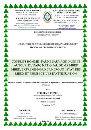 DÉPARTEMENT DE FORESTERIE
DEPARTMENT OF FORESTRY
LABORATOIRE DE FAUNE, AIRES PROTEGÉES, SYLVICULTURE ET
TECHNOLOGIE DU BOIS (LAFAPSYTEB)
Par :
TCHIDEME BATMAÏ
Ingénieur des Travaux des Eaux et Forêts
Matricule : CM-UDS-17ASA0888
Option : Foresterie
Promotion : 24ème
FACULTÉ D’AGRONOMIE ET DES
SCIENCES AGRICOLES
**************
FACULTY OF AGRONOMY AND
AGRICULTURAL SCIENCES
***************
DSCHANG SCHOOL OF AGRONOMY
AND ENVIRONMENTAL SCIENCES
****************
BP 222, Dschang (Cameroun)
Tél. /Fax (237)33 45 1566
E-mail: fasa@univ-dschang.org
CONFLITS HOMME –FAUNE SAUVAGE DANS ET
AUTOUR DU PARC NATIONAL DE MA MBED
MBED, EXTRÊME-NORD CAMEROUN : ÉTAT DES
LIEUX ET PERSPECTIVES D’ATTÉNUATION
Mémoire présenté en vue de l’obtention du diplôme d’Ingénieur de Conception des Eaux, Forêts
et Chasses
Mémoire présenté en vue de l’obtention du Diplôme d’Ingénieur de Conception des Eaux,
Forêts et Chasses
SUPERVISEUR
Pr BOBO KADIRI Serge
Maître de Conférences, Département de
Foresterie FASA/Université de Dschang
ENCADREUR
TAGUH Alain
Conservateur du Parc
National de MA MBED MBED
Juillet 2021
RÉPUBLIQUE DU CAMEROUN
REPUBLIC OF CAMEROUN
Peace-Work-Fatherland
*********
UNIVERSITÉ DE DSCHANG
UNIVERSITY OF DSCHANG
************
Scholae Thessaurus DschangensisIbiCordum
************
B.P 96, Dschang (Cameroun)-Tél./Fax 233 45 13 81
Webside: http:/WWW.univ-dschang.org
 