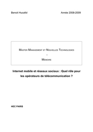 Benoit Hucafol                        Année 2008-2009




      MASTER MANAGEMENT ET NOUVELLES TECHNOLOGIES
                           -
                       MÉMOIRE



 Internet mobile et réseaux sociaux : Quel rôle pour
        les opérateurs de télécommunication ?




HEC PARIS
 