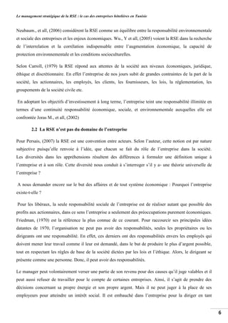Le management stratégique de la RSE : le cas des entreprises hôtelières en Tunisie
6
Neubaum., et all, (2006) considèrent la RSE comme un équilibre entre la responsabilité environnementale
et sociale des entreprises et les enjeux économiques. Wu., Y et all, (2005) voient la RSE dans la recherche
de l’interrelation et la corrélation indispensable entre l’augmentation économique, la capacité de
protection environnementale et les conditions socioculturelles.
Selon Carroll, (1979) la RSE répond aux attentes de la société aux niveaux économiques, juridique,
éthique et discrétionnaire. En effet l’entreprise de nos jours subit de grandes contraintes de la part de la
société, les actionnaires, les employés, les clients, les fournisseurs, les lois, la réglementation, les
groupements de la société civile etc.
En adoptant les objectifs d’investissement à long terme, l’entreprise teint une responsabilité illimitée en
termes d’une continuité responsabilité économique, sociale, et environnementale auxquelles elle est
confrontée Joras M., et all, (2002)
2.2 La RSE n’est pas du domaine de l’entreprise
Pour Persais, (2007) la RSE est une convention entre acteurs. Selon l’auteur, cette notion est par nature
subjective puisqu’elle renvoie à l’idée, que chacun se fait du rôle de l’entreprise dans la société.
Les diversités dans les appréhensions résultent des différences à formuler une définition unique à
l’entreprise et à son rôle. Cette diversité nous conduit à s’interroger s’il y a- une théorie universelle de
l’entreprise ?
A nous demander encore sur le but des affaires et de tout système économique : Pourquoi l’entreprise
existe-t-elle ?
Pour les libéraux, la seule responsabilité sociale de l’entreprise est de réaliser autant que possible des
profits aux actionnaires, dans ce sens l’entreprise a seulement des préoccupations purement économiques.
Friedman, (1970) est la référence la plus connue de ce courant. Pour raccourcir ses principales idées
datantes de 1970, l’organisation ne peut pas avoir des responsabilités, seules les propriétaires ou les
dirigeants ont une responsabilité. En effet, ces derniers ont des responsabilités envers les employés qui
doivent mener leur travail comme il leur est demandé, dans le but de produire le plus d’argent possible,
tout en respectant les règles de base de la société dictées par les lois et l’éthique. Alors, le dirigeant se
présente comme une personne. Donc, il peut avoir des responsabilités.
Le manager peut volontairement verser une partie de son revenu pour des causes qu’il juge valables et il
peut aussi refuser de travailler pour le compte de certaines entreprises. Ainsi, il s’agit de prendre des
décisions concernant sa propre énergie et son propre argent. Mais il ne peut juger à la place de ses
employeurs pour atteindre un intérêt social. Il est embauché dans l’entreprise pour la diriger en tant
 
