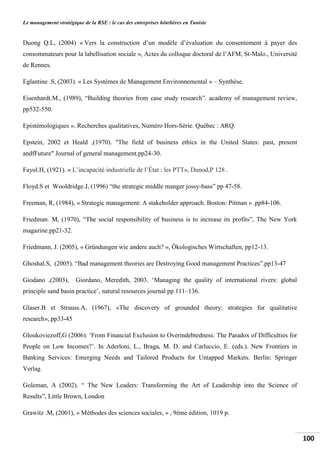 Le management stratégique de la RSE : le cas des entreprises hôtelières en Tunisie
100
Duong Q.L, (2004) « Vers la construction d’un modèle d’évaluation du consentement à payer des
consommateurs pour la labellisation sociale », Actes du colloque doctoral de l’AFM, St-Malo., Université
de Rennes.
Eglantine .S, (2003). « Les Systèmes de Management Environnemental » – Synthèse.
Eisenhardt.M., (1989), “Building theories from case study research”. academy of management review,
pp532-550.
Epistémologiques ». Recherches qualitatives, Numéro Hors-Série. Québec : ARQ.
Epstein, 2002 et Heald ,(1970). "The field of business ethics in the United States: past, present
andfFuture" Journal of general management.pp24-30.
Fayol.H, (1921). « L’incapacité industrielle de l’État : les PTT», Dunod,P 128 .
Floyd.S et Wooldridge.J, (1996) “the strategic middle manger jossy-bass” pp 47-58.
Freeman, R, (1984), « Strategic management: A stakeholder approach. Boston: Pitman » .pp84-106.
Friedman. M, (1970), “The social responsibility of business is to increase its profits”, The New York
magazine.pp21-32.
Friedmann, J. (2005), « Gründungen wie andere auch? », Ökologisches Wirtschaften, pp12-13.
Ghoshal.S, (2005). “Bad management theories are Destroying Good management Practices”.pp13-47
Giodano ,(2003), Giordano, Meredith, 2003. ‘Managing the quality of international rivers: global
principle sand basin practice’, natural resources journal pp 111–136.
Glaser.B et Strauss.A, (1967), «The discovery of grounded theory: strategies for qualitative
research»,.pp33-45
Gloukoviezoff,G (2006). ‘From Financial Exclusion to Overindebtedness: The Paradox of Difficulties for
People on Low Incomes?’. In Aderloni, L., Braga, M. D. and Carluccio, E. (eds.). New Frontiers in
Banking Services: Emerging Needs and Tailored Products for Untapped Markets. Berlin: Springer
Verlag.
Goleman, A (2002). “ The New Leaders: Transforming the Art of Leadership into the Science of
Results”, Little Brown, London
Grawitz .M, (2001), « Méthodes des sciences sociales, » , 9ème édition, 1019 p.
 
