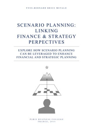 SCENARIO PLANNING:
LINKING
FINANCE & STRATEGY
PERPECTIVES
EXPLORE HOW SCENARIO PLANNING
CAN BE LEVERAGED TO ENHANCE
FINANCIAL AND STRATEGIC PLANNING
Y V E S - B E R N A R D B R I C E M E T A L O
P A R I S B U S I N E S S C O L L E G E
F R A N C E , 2 0 1 5
 
