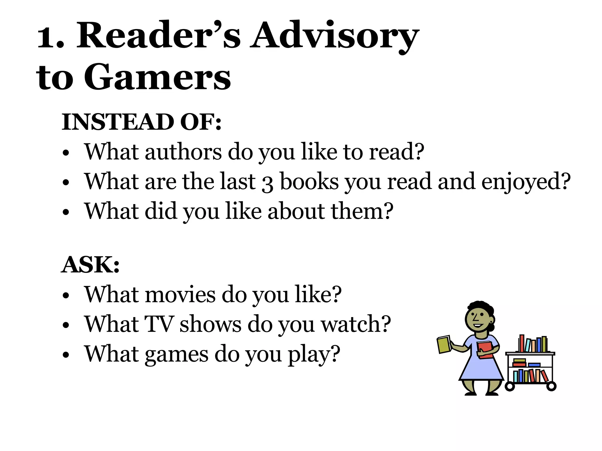 1. Reader’s Advisory  to Gamers INSTEAD OF:  What authors do you like to read? What are the last 3 books you read and enjoyed?  What did you like about them? ASK:  What movies do you like?  What TV shows do you watch?  What games do you play? 