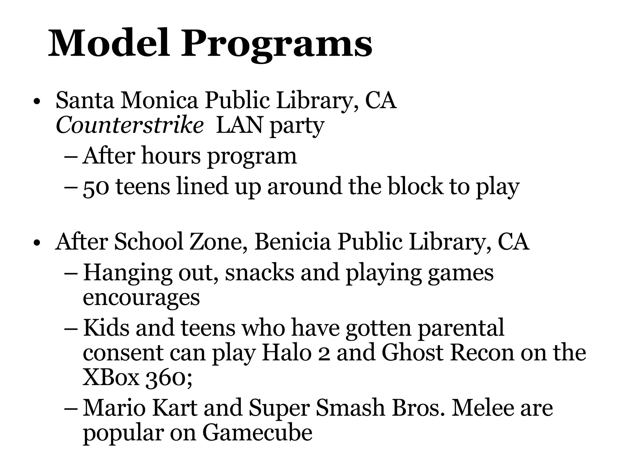Model Programs Santa Monica Public Library, CA  Counterstrike   LAN party After hours program 50 teens lined up around the block to play After School Zone,  Benicia Public Library , CA Hanging out, snacks and playing games encourages Kids and teens who have gotten parental consent can play Halo 2 and Ghost Recon on the XBox 360; Mario Kart and Super Smash Bros. Melee are popular on Gamecube 