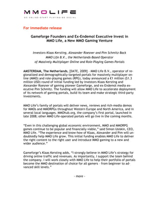 For immediate release

     Gameforge Founders and Ex-Endemol Executive Invest in
             MMO Life, a New MMO Gaming Venture


      Investors Klaas Kersting, Alexander Roesner and Pim Schmitz Back
               MMO Life B.V., the Netherlands-Based Operator
       of Massively Multiplayer Online and Role-Playing Games Portals

AMSTERDAM, The Netherlands, [DATE, 2009] – MMO Life B.V., operator of re-
gionalized and demographically-targeted portals for massively multiplayer on-
line (MMO) and role-playing games (RPG), today announced a €1 million ($1.3
million USD) round of initial funding led by investors Klaas Kersting and
Alexander Roesner of gaming pioneer Gameforge, and ex-Endemol media ex-
ecutive Pim Schmitz. The funding will allow MMO Life to accelerate deployment
of its network of gaming portals, build its team and make strategic third-party
investments.

MMO Life’s family of portals will deliver news, reviews and rich-media demos
for MMOs and MMORPGs throughout Western Europe and North America, and in
several local languages. MMOhub.org, the company’s first portal, launched in
late 2008; other MMO Life-operated portals will go live in the coming months.

“Even in this challenging global economic environment, MMO and MMORPG
games continue to be popular and financially viable,” said Simon Usiskin, CEO,
MMO Life. “The experience and know-how of Klaas, Alexander and Pim will un-
doubtedly help MMO Life grow. This initial funding enables MMO Life to deliver
the right content to the right user and introduce MMO gaming to a new and
wider audience.”

Gameforge’s Klaas Kersting adds, “I strongly believe in MMO Life’s strategy for
driving online traffic and revenues. As importantly, I support the team behind
the company. I will work closely with MMO Life to help their portfolio of portals
become the MMO destination of choice for all gamers – from beginner to ad-
vanced skill levels.”

                                    - more -
 