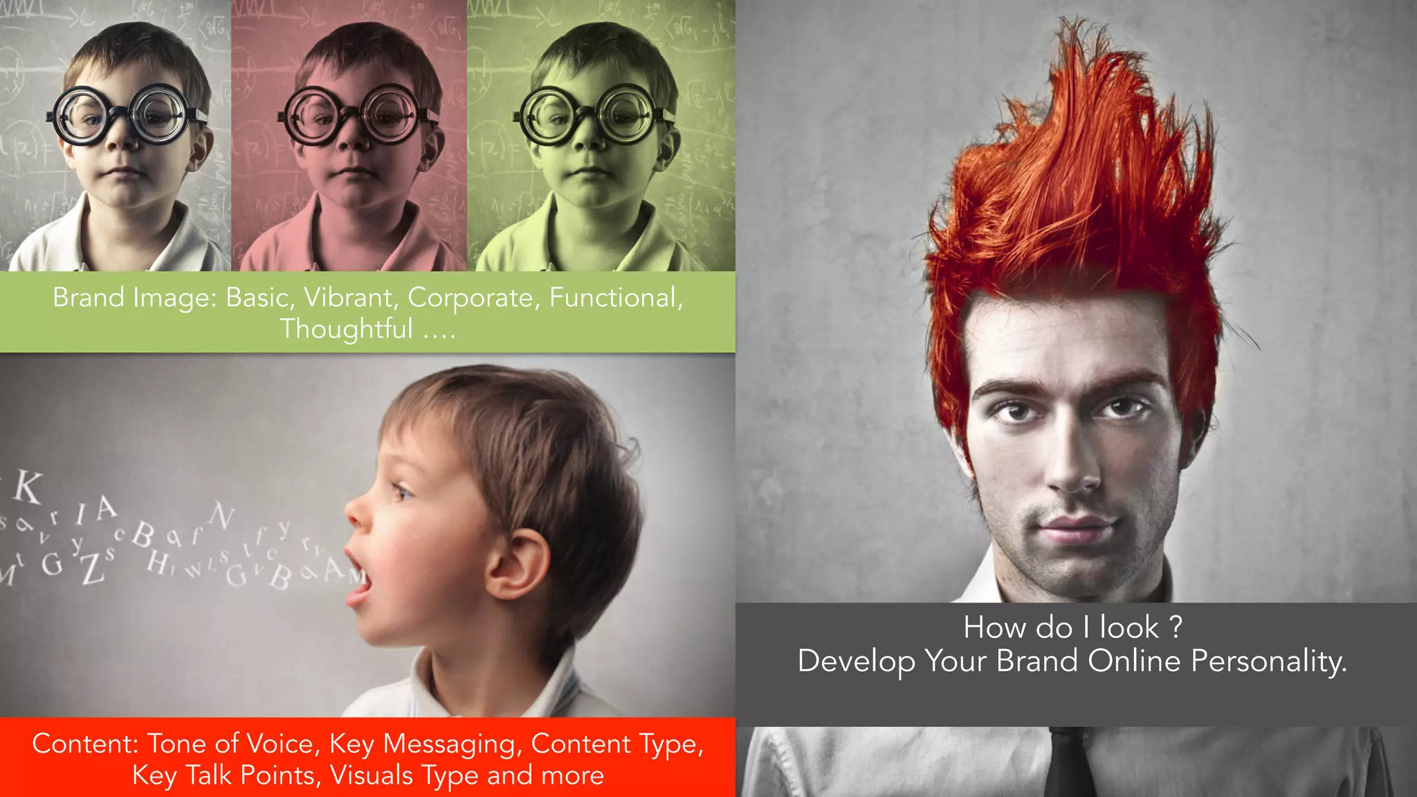 How do I look ? 
Develop Your Brand Online Personality. 
Brand Image: Basic, Vibrant, Corporate, Functional, 
Thoughtful …. 
Content: Tone of Voice, Key Messaging, Content Type, 
Key Talk Points, Visuals Type and more 
 