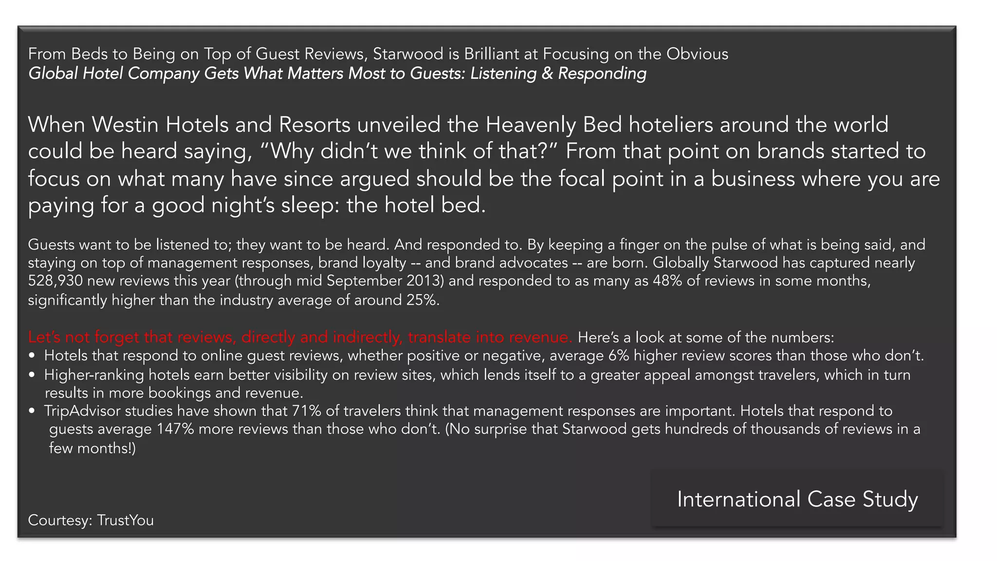 From Beds to Being on Top of Guest Reviews, Starwood is Brilliant at Focusing on the Obvious 
Global Hotel Company Gets What Matters Most to Guests: Listening & Responding 
When Westin Hotels and Resorts unveiled the Heavenly Bed hoteliers around the world 
could be heard saying, “Why didn’t we think of that?” From that point on brands started to 
focus on what many have since argued should be the focal point in a business where you are 
paying for a good night’s sleep: the hotel bed. 
Guests want to be listened to; they want to be heard. And responded to. By keeping a finger on the pulse of what is being said, and 
staying on top of management responses, brand loyalty -- and brand advocates -- are born. Globally Starwood has captured nearly 
528,930 new reviews this year (through mid September 2013) and responded to as many as 48% of reviews in some months, 
significantly higher than the industry average of around 25%. 
Let’s not forget that reviews, directly and indirectly, translate into revenue. Here’s a look at some of the numbers: 
• Hotels that respond to online guest reviews, whether positive or negative, average 6% higher review scores than those who don’t. 
• Higher-ranking hotels earn better visibility on review sites, which lends itself to a greater appeal amongst travelers, which in turn 
results in more bookings and revenue. 
• TripAdvisor studies have shown that 71% of travelers think that management responses are important. Hotels that respond to 
guests average 147% more reviews than those who don’t. (No surprise that Starwood gets hundreds of thousands of reviews in a 
few months!) 
Courtesy: TrustYou 
International Case Study 
 