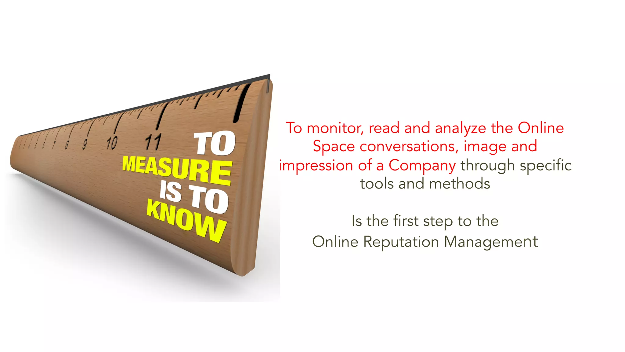 To monitor, read and analyze the Online 
Space conversations, image and 
impression of a Company through specific 
tools and methods 
Is the first step to the 
Online Reputation Management 
 