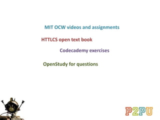 HTTLCS open text book
Codecademy exercises
MIT OCW videos and assignments
OpenStudy for questions