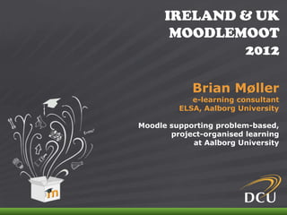 IRELAND & UK
                                 MOODLEMOOT
                                        2012

                                      Brian Møller
                                      e-learning consultant
                                   ELSA, Aalborg University

                          Moodle supporting problem-based,
                                 project-organised learning
                                      at Aalborg University




IRELAND & UK MOODLEMOOT 2012
 