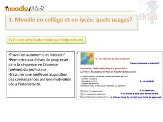 3. Moodle en collège et en lycée: quels usages?


SVT: aller vers l’autonomie par l’interactivité


•Travail en autonomie et interactif
•Permettre aux élèves de progresser
dans la séquence en l’absence
(prévue) du professeur
•S’assurer une meilleure acquisition
des connaissances par une motivation
liée à l’interactivité.
 