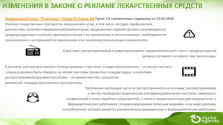 *Федеральный закон "О рекламе"+ *Глава 3+ *Статья 24] Пункт 7 В соответствии с правками от 22.04.2014
Реклама лекарственных препаратов, медицинских услуг, в том числе методов профилактики,
диагностики, лечения и медицинской реабилитации, медицинских изделий должна сопровождаться
предупреждением о наличии противопоказаний к их применению и использованию, необходимости
ознакомления с инструкцией по применению или получения консультации специалистов.
В рекламе, распространяемой в радиопрограммах, продолжительность такого предупреждения
должна составлять не менее чем три секунды.
В рекламе, распространяемой в телепрограммах и при кино- и видеообслуживании, - не менее чем пять
секунд и должно быть отведено не менее чем семь процентов площади кадра, а в рекламе,
распространяемой другими способами, - не менее чем пять процентов
рекламной площади (рекламного пространства).
Требования настоящей части не распространяются на рекламу, распространяемую
в местах проведения медицинских или фармацевтических выставок, семинаров,
конференций и иных подобных мероприятий, а также в предназначенных для медицинских и
фармацевтических работников специализированных печатных изданиях, и на иную рекламу,
потребителями которой являются исключительно медицинские и фармацевтические работники.
ИЗМЕНЕНИЯ В ЗАКОНЕ О РЕКЛАМЕ ЛЕКАРСТВЕННЫХ СРЕДСТВ
 