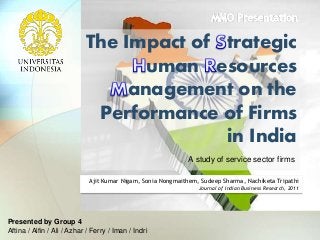 The Impact of trategic
uman esources
anagement on the
Performance of Firms
in India
Presented by Group 4
Aftina / Alfin / Ali / Azhar / Ferry / Iman / Indri
A study of service sector firms
Ajit Kumar Nigam, Sonia Nongmaithem, Sudeep Sharma, Nachiketa Tripathi
Journal of Indian Business Research, 2011
 