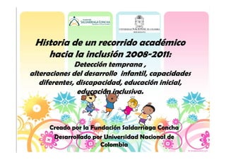 Historia de un recorrido académico
    hacia la inclusión 2008-2011:
              Detección temprana ,
alteraciones del desarrollo infantil, capacidades
   diferentes, discapacidad, educación inicial,
               educación inclusiva.



      Creado por la Fundación Saldarriaga Concha
       Desarrollado por Universidad Nacional de
                       Colombia
 