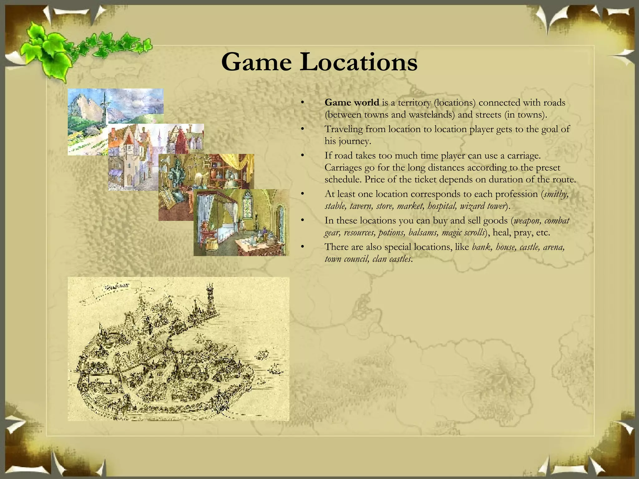 Game Locations Game world  is a territory (locations) connected with roads (between towns and wastelands) and streets (in towns). Traveling from location to location player gets to the goal of his journey. If road takes too much time player can use a carriage. Carriages go for the long distances according to the preset schedule. Price of the ticket depends on duration of the route. At least one location corresponds to each profession ( smithy, stable, tavern, store, market, hospital, wizard tower ). In these locations you can buy and sell goods ( weapon, combat gear, resources, potions, balsams, magic scrolls ), heal, pray, etc. There are also special locations, like  bank, house, castle, arena, town council, clan castles . 