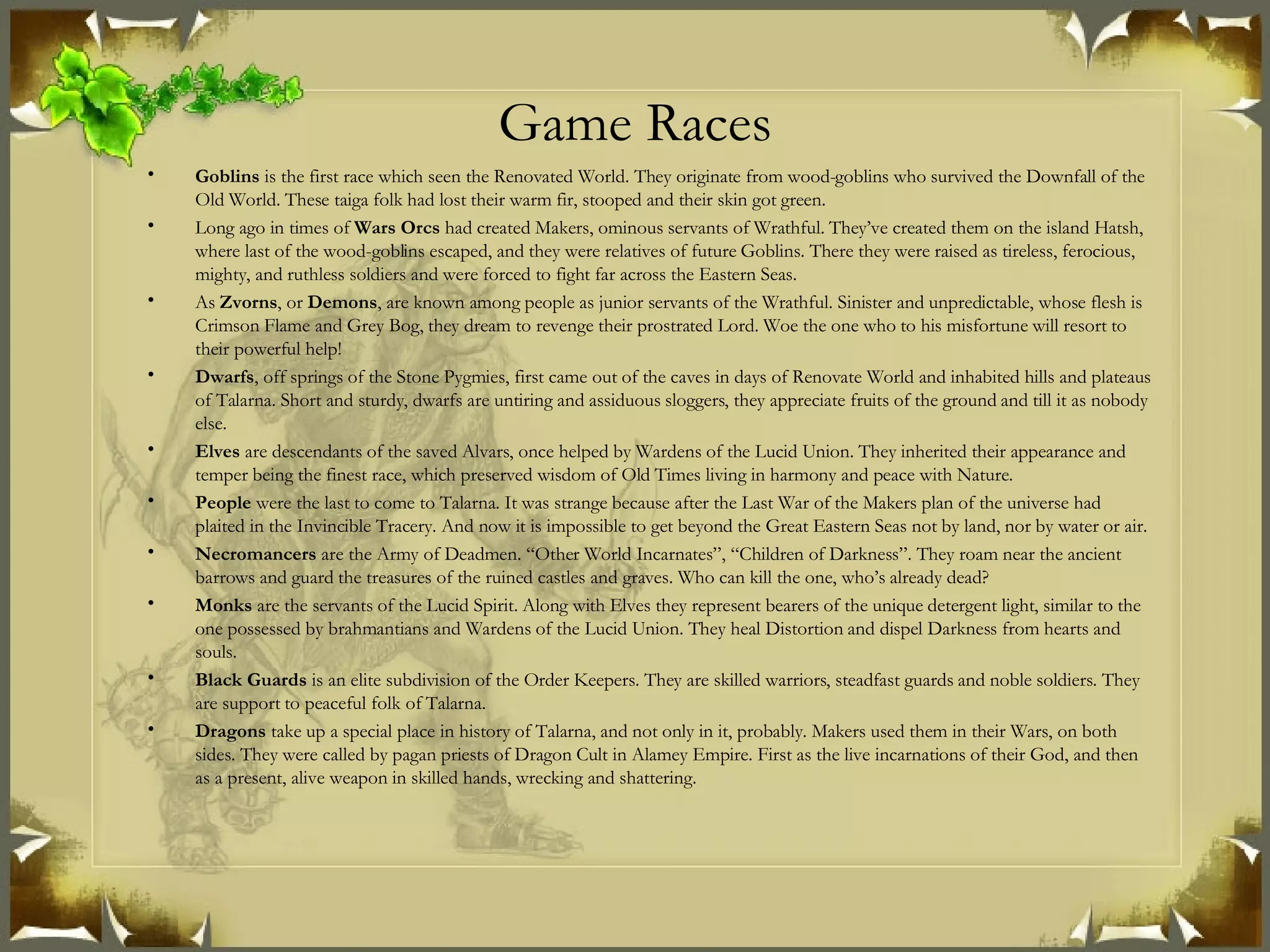 Game Races Goblins  is the first race which seen the Renovated World. They originate from wood-goblins who survived the Downfall of the Old World. These taiga folk had lost their warm fir, stooped and their skin got green. Long ago in times of  Wars Orcs  had created Makers, ominous servants of Wrathful. They’ve created them on the island Hatsh, where last of the wood-goblins escaped, and they were relatives of future Goblins. There they were raised as tireless, ferocious, mighty, and ruthless soldiers and were forced to fight far across the Eastern Seas. As  Zvorns , or  Demons , are known among people as junior servants of the Wrathful. Sinister and unpredictable, whose flesh is Crimson Flame and Grey Bog, they dream to revenge their prostrated Lord. Woe the one who to his misfortune will resort to their powerful help! Dwarfs , off springs of the Stone Pygmies, first came out of the caves in days of Renovate World and inhabited hills and plateaus of Talarna. Short and sturdy, dwarfs are untiring and assiduous sloggers, they appreciate fruits of the ground and till it as nobody else. Elves  are descendants of the saved Alvars, once helped by Wardens of the Lucid Union. They inherited their appearance and temper being the finest race, which preserved wisdom of Old Times living in harmony and peace with Nature. People  were the last to come to Talarna. It was strange because after the Last War of the Makers plan of the universe had plaited in the Invincible Tracery. And now it is impossible to get beyond the Great Eastern Seas not by land, nor by water or air.  Necromancers  are the Army of Deadmen. “Other World Incarnates”, “Children of Darkness”. They roam near the ancient barrows and guard the treasures of the ruined castles and graves. Who can kill the one, who’s already dead? Monks  are the servants of the Lucid Spirit. Along with Elves they represent bearers of the unique detergent light, similar to the one possessed by brahmantians and Wardens of the Lucid Union. They heal Distortion and dispel Darkness from hearts and souls. Black Guards  is an elite subdivision of the Order Keepers. They are skilled warriors, steadfast guards and noble soldiers. They are support to peaceful folk of Talarna. Dragons  take up a special place in history of Talarna, and not only in it, probably. Makers used them in their Wars, on both sides. They were called by pagan priests of Dragon Cult in Alamey Empire. First as the live incarnations of their God, and then as a present, alive weapon in skilled hands, wrecking and shattering. 