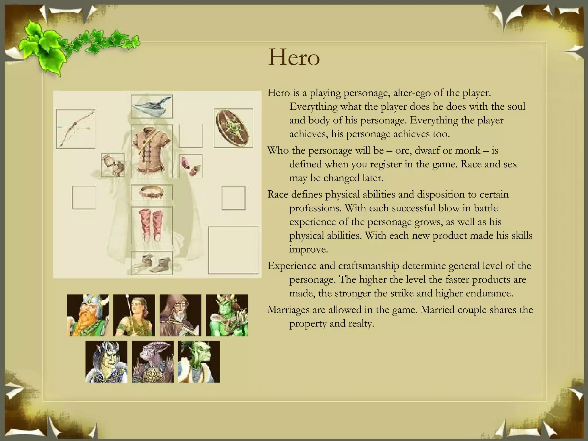 Hero Hero is a playing personage, alter-ego of the player. Everything what the player does he does with the soul and body of his personage. Everything the player achieves, his personage achieves too. Who the personage will be – orc, dwarf or monk – is defined when you register in the game. Race and sex may be changed later. Race defines physical abilities and disposition to certain professions. With each successful blow in battle experience of the personage grows, as well as his physical abilities. With each new product made his skills improve. Experience and craftsmanship determine general level of the personage. The higher the level the faster products are made, the stronger the strike and higher endurance. Marriages are allowed in the game. Married couple shares the property and realty. 