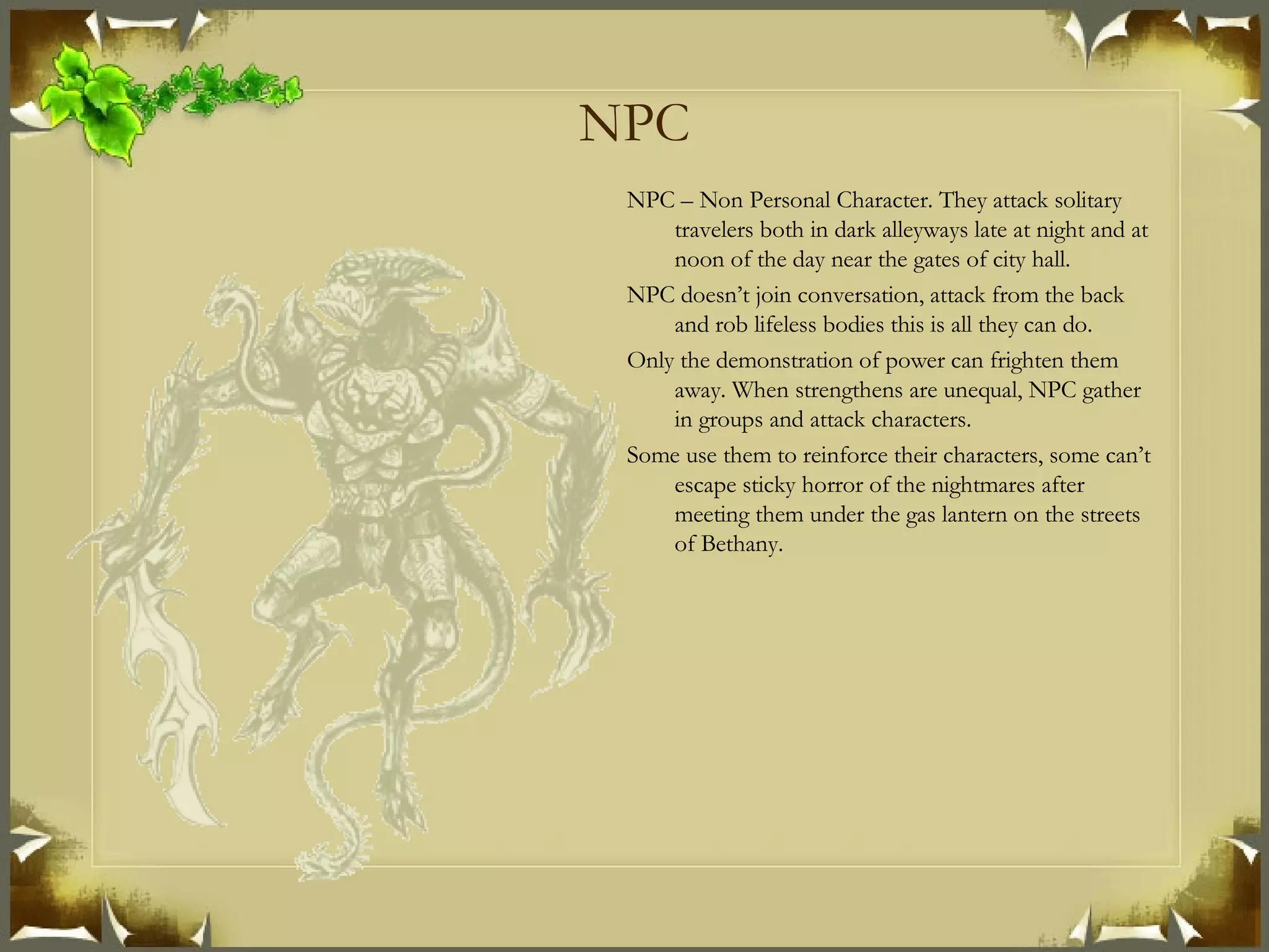 NPC NPC – Non Personal Character. They attack solitary travelers both in dark alleyways late at night and at noon of the day near the gates of city hall. NPC doesn’t join conversation, attack from the back and rob lifeless bodies this is all they can do. Only the demonstration of power can frighten them away. When strengthens are unequal, NPC gather in groups and attack characters. Some use them to reinforce their characters, some can’t escape sticky horror of the nightmares after meeting them under the gas lantern on the streets of Bethany. 
