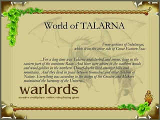 World of TALARNA From archives of Solntsezar,  which is on the other side of Great Eastern Seas ...For a long time was Talarna undisturbed and serene, lying in the eastern part of the continent Raan. And there were alvars in the southern woods and wood-goblins in the northern. Dwarf-dverbs lived amongst hills and mountains. And they lived in peace between themselves and other children of Nature. Everything was according to the design of the Creator and Makers maintained the harmony of the Universe... 