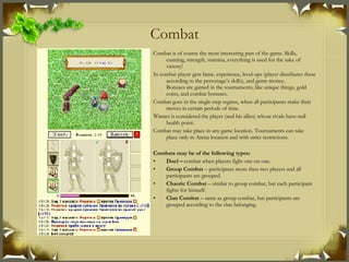 Combat Combat is of course the most interesting part of the game. Skills, cunning, strength, stamina, everything is used for the sake of victory! In combat player gets fame, experience, level-ups (player distributes these according to the personage’s skills), and game money. Bonuses are gained in the tournaments, like unique things, gold coins, and combat bonuses. Combat goes in the single-step regime, when all participants make their moves in certain periods of time. Winner is considered the player (and his allies) whose rivals have null health point. Combat may take place in any game location. Tournaments can take place only in Arena location and with strict restrictions . Combats may be of the following types : Duel –  combat when players fight one on one. Group Combat  – participates more then two players and all participants are grouped. Chaotic Combat  – similar to group combat, but each participant fights for himself. Clan Combat  – same as group combat, but participants are grouped according to the clan belonging . 