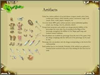 Artifacts Game has various artifacts of several classes: weapon ( swords, spears, bows ), combat gear ( helmets, shield, hauberks, jackets ), instrument, magic tools ( wands, cloaks, scrolls ), papers, transport, etc. As in any classic RPG game artifacts possess various individual qualities ( weight, size, breakage, level, loss, protection, element ). Except basic properties each artifact can change physical abilities of the personages for some time. E.g. by putting on the Ring of Fire personage strengthens his abilities in Fire Magic spell usage and weakens enemy’s defiance. Not all artifacts are available for personage from the start of the game. Only the things complying with the skill level of the personage can be used by him. Personage also can produce only the things corresponding to the level of his craftsmanship. Each artifact has its own formula. Formulas of the artifacts are gathered in formula books received in the end of the training for the next level of trade. 