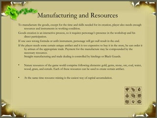 Manufacturing and Resources   To manufacture the goods, except for the time and skills needed for its creation, player also needs enough resources and instruments in working condition. Goods creation is an interactive process, so it requires personage’s presence in the workshop and his direct participation. If one uses wrong formula or unfit instrument, personage will get null result in the end. If the player needs some certain unique artifact and it is too expensive to buy it in the store, he can order it by artisan of the appropriate trade. Payment for the manufacture may be compounded by the necessary resources. Straight manufacturing and trade dealing is controlled by hirelings or Black Guards. Nature resources of the game world comprise following elements: gold, gems, stone, ore, coal, water, wood, grass, and cereals. Each of these resources can be used to create certain artifact. At the same time resource mining is the easiest way of capital accumulation. 