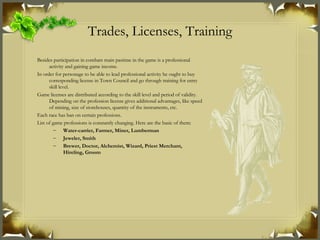 Trades, Licenses, Training Besides participation in combats main pastime in the game is a professional activity and gaining game income. In order for personage to be able to lead professional activity he ought to buy corresponding license in Town Council and go through training for entry skill level. Game licenses are distributed according to the skill level and period of validity. Depending on the profession license gives additional advantages, like speed of mining, size of storehouses, quantity of the instruments, etc. Each race has ban on certain professions. List of game professions is constantly changing. Here are the basic of them : Water-carrier, Farmer, Miner, Lumberman  Jeweler, Smith  Brewer, Doctor, Alchemist, Wizard, Priest Merchant, Hireling, Groom   