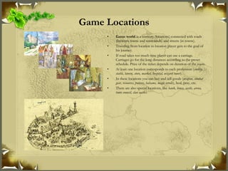 Game Locations Game world  is a territory (locations) connected with roads (between towns and wastelands) and streets (in towns). Traveling from location to location player gets to the goal of his journey. If road takes too much time player can use a carriage. Carriages go for the long distances according to the preset schedule. Price of the ticket depends on duration of the route. At least one location corresponds to each profession ( smithy, stable, tavern, store, market, hospital, wizard tower ). In these locations you can buy and sell goods ( weapon, combat gear, resources, potions, balsams, magic scrolls ), heal, pray, etc. There are also special locations, like  bank, house, castle, arena, town council, clan castles . 