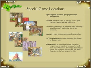 Special Game Locations Special game locations give player unique possibilities : In  Bank  player can open an account to save game currency (talarns) and add gold coins. In House (after he buys it) player can leave the things, which he doesn’t need at the time in his inventory. Arena  is a place for tournaments and clan combats. In  Town Council  personage can marry, buy license or decide a case. Clan Castle  is an integral part of the clan. Clan property can be kept in it, protected by castle walls and fortifications. To occupy the castle you should first besiege it and then win this battle. Catapults are the best weapon for this. 