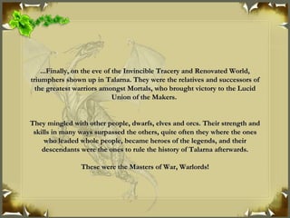 ...Finally, on the eve of the Invincible Tracery and Renovated World, triumphers shown up in Talarna. They were the relatives and successors of the greatest warriors amongst Mortals, who brought victory to the Lucid Union of the Makers.  They mingled with other people, dwarfs, elves and orcs. Their strength and skills in many ways surpassed the others, quite often they where the ones who leaded whole people, became heroes of the legends, and their descendants were the ones to rule the history of Talarna afterwards. These were the Masters of War, Warlords! 