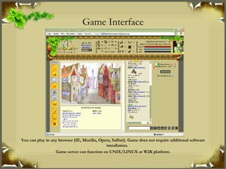 Game Interface You can play in any browser (IE, Mozilla, Opera, Saffari). Game does not require additional software installation. Game server can function on UNIX/LINUX or W2K platform. 
