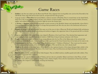 Game Races Goblins  is the first race which seen the Renovated World. They originate from wood-goblins who survived the Downfall of the Old World. These taiga folk had lost their warm fir, stooped and their skin got green. Long ago in times of  Wars Orcs  had created Makers, ominous servants of Wrathful. They’ve created them on the island Hatsh, where last of the wood-goblins escaped, and they were relatives of future Goblins. There they were raised as tireless, ferocious, mighty, and ruthless soldiers and were forced to fight far across the Eastern Seas. As  Zvorns , or  Demons , are known among people as junior servants of the Wrathful. Sinister and unpredictable, whose flesh is Crimson Flame and Grey Bog, they dream to revenge their prostrated Lord. Woe the one who to his misfortune will resort to their powerful help! Dwarfs , off springs of the Stone Pygmies, first came out of the caves in days of Renovate World and inhabited hills and plateaus of Talarna. Short and sturdy, dwarfs are untiring and assiduous sloggers, they appreciate fruits of the ground and till it as nobody else. Elves  are descendants of the saved Alvars, once helped by Wardens of the Lucid Union. They inherited their appearance and temper being the finest race, which preserved wisdom of Old Times living in harmony and peace with Nature. People  were the last to come to Talarna. It was strange because after the Last War of the Makers plan of the universe had plaited in the Invincible Tracery. And now it is impossible to get beyond the Great Eastern Seas not by land, nor by water or air.  Necromancers  are the Army of Deadmen. “Other World Incarnates”, “Children of Darkness”. They roam near the ancient barrows and guard the treasures of the ruined castles and graves. Who can kill the one, who’s already dead? Monks  are the servants of the Lucid Spirit. Along with Elves they represent bearers of the unique detergent light, similar to the one possessed by brahmantians and Wardens of the Lucid Union. They heal Distortion and dispel Darkness from hearts and souls. Black Guards  is an elite subdivision of the Order Keepers. They are skilled warriors, steadfast guards and noble soldiers. They are support to peaceful folk of Talarna. Dragons  take up a special place in history of Talarna, and not only in it, probably. Makers used them in their Wars, on both sides. They were called by pagan priests of Dragon Cult in Alamey Empire. First as the live incarnations of their God, and then as a present, alive weapon in skilled hands, wrecking and shattering. 