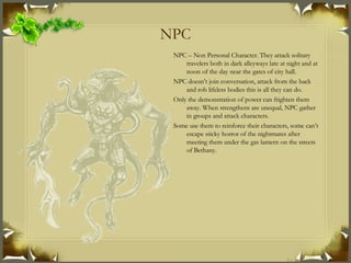 NPC NPC – Non Personal Character. They attack solitary travelers both in dark alleyways late at night and at noon of the day near the gates of city hall. NPC doesn’t join conversation, attack from the back and rob lifeless bodies this is all they can do. Only the demonstration of power can frighten them away. When strengthens are unequal, NPC gather in groups and attack characters. Some use them to reinforce their characters, some can’t escape sticky horror of the nightmares after meeting them under the gas lantern on the streets of Bethany. 