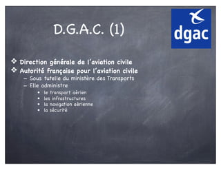 D.G.A.C. (1)
❖ Direction générale de l’aviation civile
❖ Autorité française pour l’aviation civile
- Sous tutelle du ministère des Transports
- Elle administre
• le transport aérien
• les infrastructures
• la navigation aérienne
• la sécurité
 