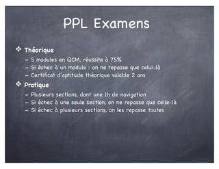PPL Examens
❖ Théorique
- 5 modules en QCM, réussite à 75%
- Si échec à un module : on ne repasse que celui-là
- Certiﬁcat d’aptitude théorique valable 2 ans
❖ Pratique
- Plusieurs sections, dont une 1h de navigation
- Si échec à une seule section, on ne repasse que celle-là
- Si échec à plusieurs sections, on les repasse toutes
 