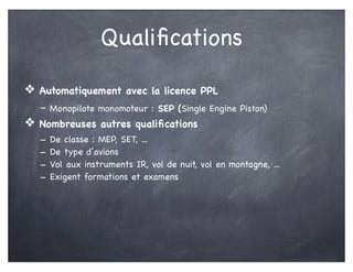 Qualiﬁcations
❖ Automatiquement avec la licence PPL
- Monopilote monomoteur : SEP (Single Engine Piston)
❖ Nombreuses autres qualiﬁcations
- De classe : MEP, SET, ...
- De type d’avions
- Vol aux instruments IR, vol de nuit, vol en montagne, ...
- Exigent formations et examens
 